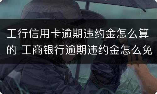 工行信用卡逾期违约金怎么算的 工商银行逾期违约金怎么免