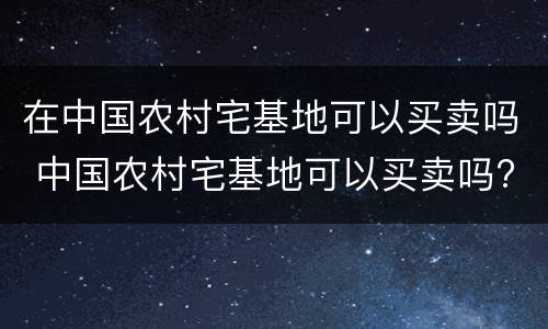 在中国农村宅基地可以买卖吗 中国农村宅基地可以买卖吗?