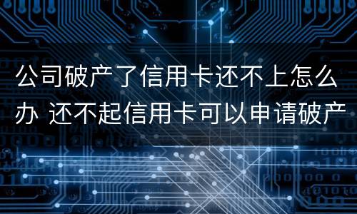 公司破产了信用卡还不上怎么办 还不起信用卡可以申请破产吗