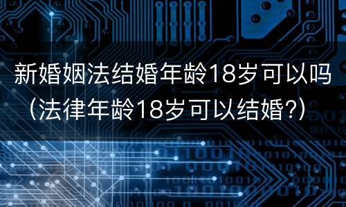 新婚姻法结婚年龄18岁可以吗（法律年龄18岁可以结婚?）