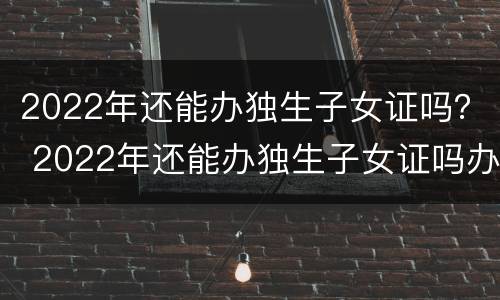 2022年还能办独生子女证吗？ 2022年还能办独生子女证吗办这个证的好处有什么