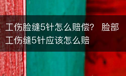 工伤脸缝5针怎么赔偿? 脸部工伤缝5针应该怎么赔
