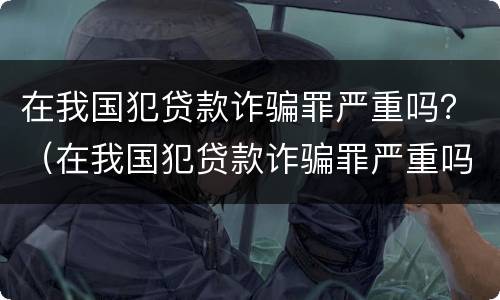 在我国犯贷款诈骗罪严重吗？（在我国犯贷款诈骗罪严重吗）
