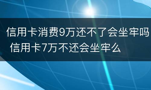 信用卡消费9万还不了会坐牢吗 信用卡7万不还会坐牢么