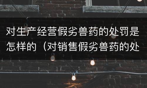 对生产经营假劣兽药的处罚是怎样的（对销售假劣兽药的处罚）