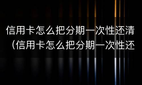 信用卡怎么把分期一次性还清（信用卡怎么把分期一次性还清划算吗）