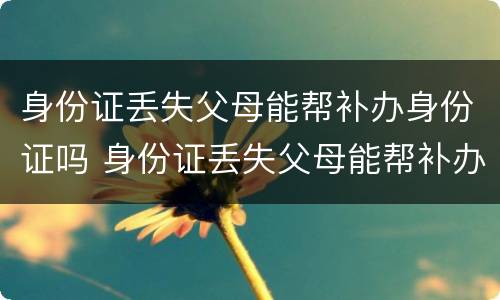 身份证丢失父母能帮补办身份证吗 身份证丢失父母能帮补办身份证吗北京