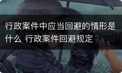 行政案件中应当回避的情形是什么 行政案件回避规定