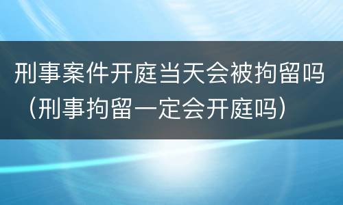 刑事案件开庭当天会被拘留吗（刑事拘留一定会开庭吗）