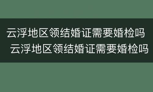 云浮地区领结婚证需要婚检吗 云浮地区领结婚证需要婚检吗多少钱