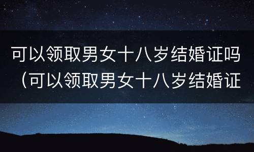 可以领取男女十八岁结婚证吗（可以领取男女十八岁结婚证吗现在）