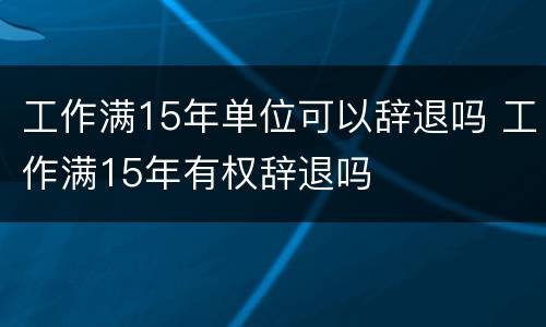 工作满15年单位可以辞退吗 工作满15年有权辞退吗