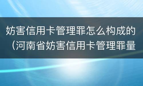 妨害信用卡管理罪怎么构成的（河南省妨害信用卡管理罪量刑标准）