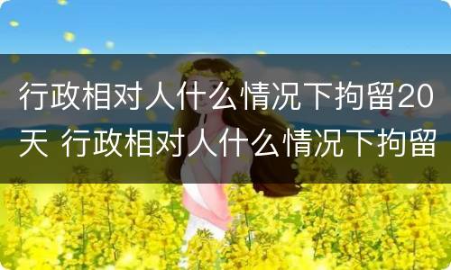 行政相对人什么情况下拘留20天 行政相对人什么情况下拘留20天以上