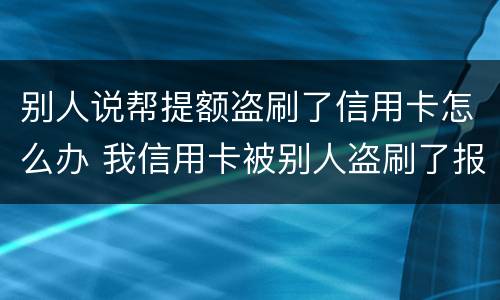 别人说帮提额盗刷了信用卡怎么办 我信用卡被别人盗刷了报警有用吗?