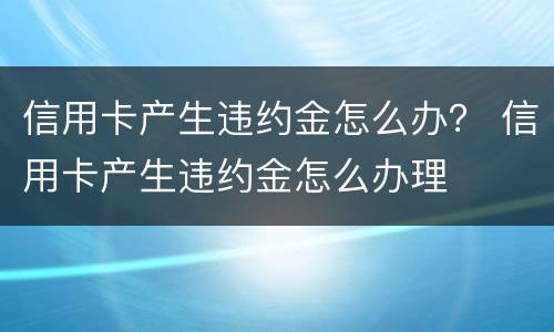信用卡产生违约金怎么办？ 信用卡产生违约金怎么办理