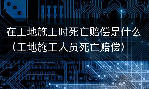 在工地施工时死亡赔偿是什么（工地施工人员死亡赔偿）