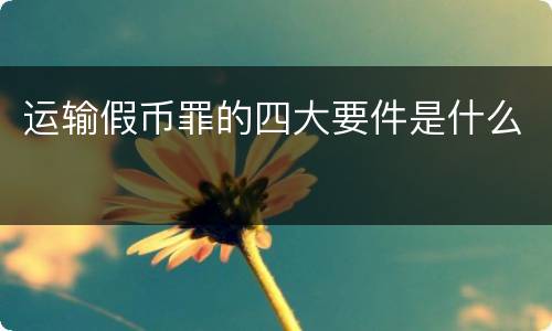 运输假币罪的四大要件是什么