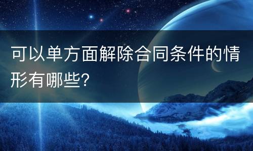 可以单方面解除合同条件的情形有哪些？