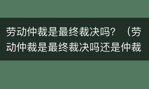 劳动仲裁是最终裁决吗？（劳动仲裁是最终裁决吗还是仲裁）
