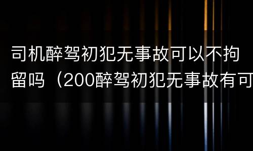 司机醉驾初犯无事故可以不拘留吗（200醉驾初犯无事故有可能不拘役吗?）