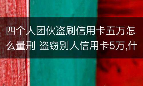 四个人团伙盗刷信用卡五万怎么量刑 盗窃别人信用卡5万,什么罪