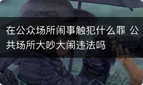 在公众场所闹事触犯什么罪 公共场所大吵大闹违法吗