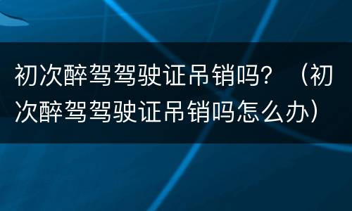 初次醉驾驾驶证吊销吗？（初次醉驾驾驶证吊销吗怎么办）