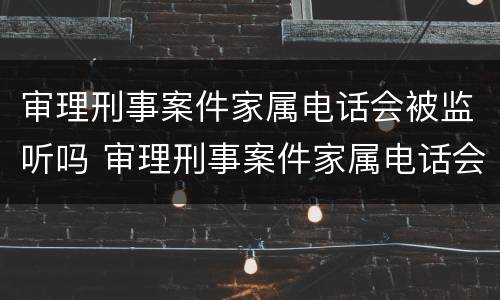 审理刑事案件家属电话会被监听吗 审理刑事案件家属电话会被监听吗知乎