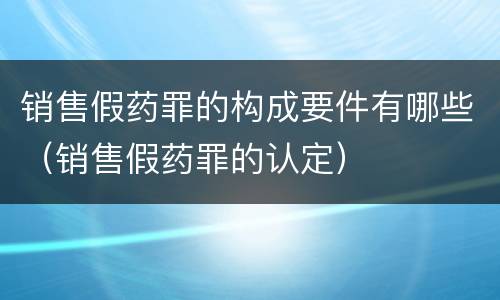 销售假药罪的构成要件有哪些（销售假药罪的认定）