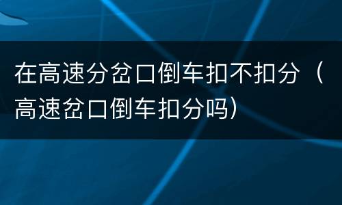 在高速分岔口倒车扣不扣分（高速岔口倒车扣分吗）
