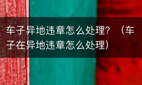 车子异地违章怎么处理？（车子在异地违章怎么处理）