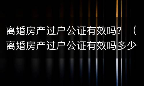 离婚房产过户公证有效吗？（离婚房产过户公证有效吗多少钱）