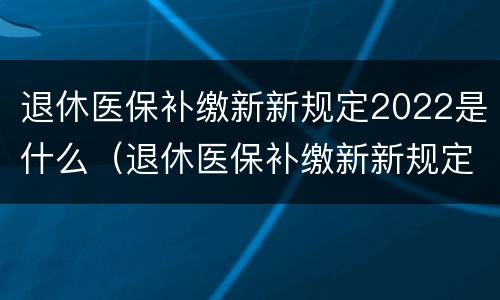退休医保补缴新新规定2022是什么（退休医保补缴新新规定2022是什么时候开始）