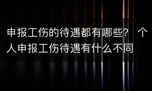 申报工伤的待遇都有哪些？ 个人申报工伤待遇有什么不同