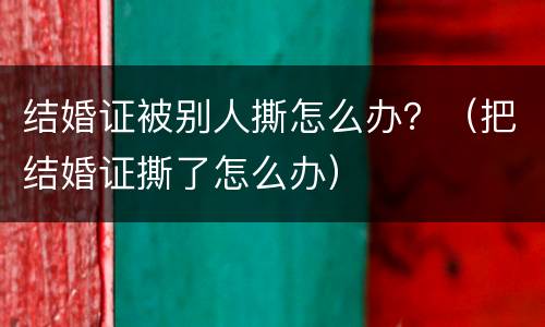 结婚证被别人撕怎么办？（把结婚证撕了怎么办）