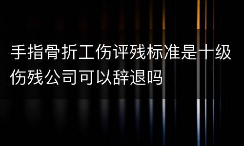 手指骨折工伤评残标准是十级伤残公司可以辞退吗