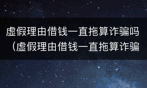 虚假理由借钱一直拖算诈骗吗（虚假理由借钱一直拖算诈骗吗可以报警吗）