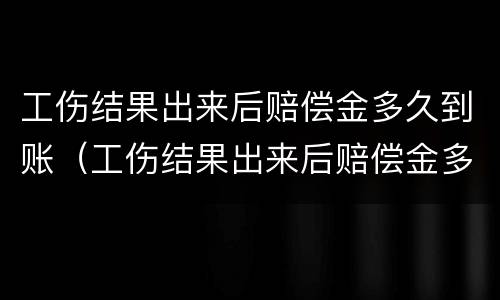 工伤结果出来后赔偿金多久到账（工伤结果出来后赔偿金多久到账啊）