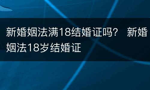 新婚姻法满18结婚证吗？ 新婚姻法18岁结婚证