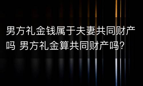 男方礼金钱属于夫妻共同财产吗 男方礼金算共同财产吗?
