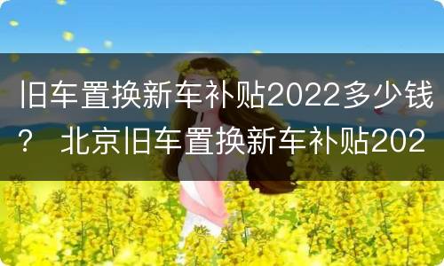 旧车置换新车补贴2022多少钱？ 北京旧车置换新车补贴2022多少钱