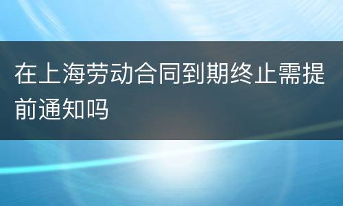 在上海劳动合同到期终止需提前通知吗