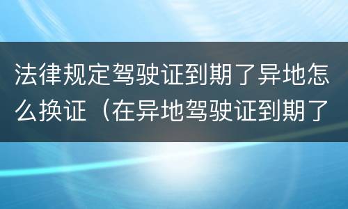 法律规定驾驶证到期了异地怎么换证（在异地驾驶证到期了怎么换证）