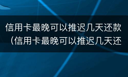 信用卡最晚可以推迟几天还款（信用卡最晚可以推迟几天还款嘛）