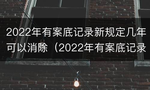 2022年有案底记录新规定几年可以消除（2022年有案底记录新规定几年可以消除）