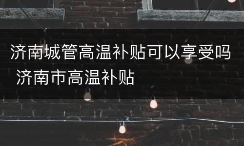 济南城管高温补贴可以享受吗 济南市高温补贴