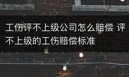 工伤评不上级公司怎么赔偿 评不上级的工伤赔偿标准