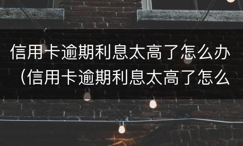 信用卡逾期利息太高了怎么办（信用卡逾期利息太高了怎么办呢）