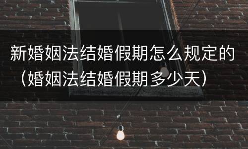 新婚姻法结婚假期怎么规定的（婚姻法结婚假期多少天）